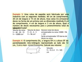 MATEMÁTICA, Ensino Médio, 2° ano
Volume dos prismas
Exemplo 3: Uma caixa de papelão será fabricada por uma
indústria com as seguintes medidas: 40 cm de comprimento,
20 cm de largura e 15 cm de altura. Essa caixa irá armazenar
doces na forma de um prisma com as dimensões medindo 8 cm
de comprimento, 4 cm de largura e 3 cm de altura. Qual o
número de doces necessários para o preenchimento total da
caixa fabricada?
Solução:
Volume da caixa
V = 40 . 20 . 15
V = 12000 cm³
Volume do doce
V = 8 . 4 . 3
V = 96 cm³
Número total de doces
armazenados na caixa 12000 / 96
= 125
Serão armazenadas 125 barras de
doces na caixa.
Exemplo 4: O comprimento EA, a largura EH e a altura EF do
paralelepípedo reto-retângulo representado ao lado são 12
cm, 3 cm e 4cm, respectivamente. Calcule seu volume:
Solução:
V = 12.3.4 V = 169
cm
 