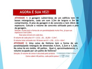 MATEMÁTICA, Ensino Médio, 2° ano
Volume dos prismas
AGORA É SUA VEZ!
ATIVIDADE 1: A garagem subterrânea de um edifício tem 18
boxes retangulares, cada um com 3,5m de largura e 5m de
comprimento. O piso da garagem é de concreto e tem 20cm de
espessura. Calcule o volume de concreto utilizado para o piso
da garagem.
O volume total utilizado nos 18 boxes será V = (18) . (3,5) = 63m3.
Solução. O piso terá a forma de um paralelepípedo muito fino, já que sua
espessura é de 0,20m.
Esse piso entrará em cada box.
O volume de cada piso é V = (3,5) . (5) . (0,20) = 3,5m3.
ATIVIDADE 2: Uma caixa de fósforos tem a forma de um
paralelepípedo retângulo de dimensões 4,5cm, 3,2cm e 1,2cm.
Na caixa há em média, 40 palitos. Qual é, aproximadamente, o
volume ocupado por um palito de fósforos?
Solução: O volume da caixa é calculado pelo produto
3
3
17280
28
,
17
)
2
,
1
)(
2
,
3
)(
5
,
4
( mm
cm
V 


Como cabem 40 palitos, cada palito possui 3
432
40
17280
mm
V 

 