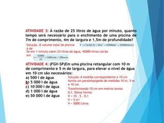 MATEMÁTICA, Ensino Médio, 2° ano
Volume dos prismas
ATIVIDADE 3: À razão de 25 litros de água por minuto, quanto
tempo será necessário para o enchimento de uma piscina de
7m de comprimento, 4m de largura e 1,5m de profundidade?
Solução. O volume total da piscina
é de
)
(
42000
42000
42
)
5
,
1
)(
4
)(
7
( 3
3
litros
dm
m
V 



Se em 1 minuto caem 25 litros de água, 42000 litros cairão
em
horas
t 28
min
1680
25
42000



Solução: A medida correspondente a 10 cm
forma um paralelepípedo de medidas 10 m, 5 m
e 10 cm
ATIVIDADE 4: (FGV–SP)Em uma piscina retangular com 10 m
de comprimento e 5 m de largura, para elevar o nível de água
em 10 cm são necessários:
a) 500 l de água
b) 5 000 l de água
c) 10 000 l de água
d) 1 000 l de água
e) 50 000 l de água
Transformando 10 cm em metros temos
0,1. Dessa forma:
V = 10 . 5 . 0,1
V = 5 m³
V = 5000 Litros
X
 