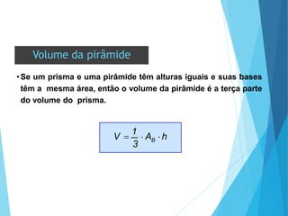 Volume da pirâmide
•Se um prisma e uma pirâmide têm alturas iguais e suas bases
têm a mesma área, então o volume da pirâmide é a terça parte
do volume do prisma.
3
B
V 
1
 A h
 