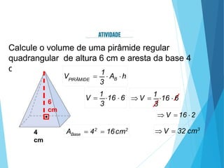 Calcule o volume de uma pirâmide regular
quadrangular de altura 6 cm e aresta da base 4
cm.
4
cm
6
cm
Base
A  42
 16cm2
3
V 
1
16  6
3
 V 
1
16  6
 V  16 2
 V  32 cm3
3
B
PIRÂMIDE
V 
1
 A h
 