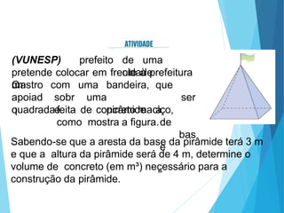 (VUNESP)
O
prefeito de uma
cidade
pretende colocar em frente à prefeitura
um
mastro
apoiad
o
com
sobr
e
uma bandeira,
uma
pirâmide
que
ser
á
de
bas
e
quadradafeita de concreto maciço,
como mostra a figura.
Sabendo-se que a aresta da base da pirâmide terá 3 m
e que a altura da pirâmide será de 4 m, determine o
volume de concreto (em m³) necessário para a
construção da pirâmide.
89
 