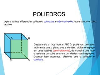 MATEMÁTICA, 2ª Série
Poliedros: classificação e representações
9
POLIEDROS
A B
C D
Destacando a face frontal ABCD, podemos perceber
facilmente que o plano que a contém, divide o espaço
em duas regiões (semi-espaços), de maneira que todo
o restante do cubo está em um destes semi-espaços.
Quando isso acontece, dizemos que o poliedro é
convexo.
Agora vamos diferenciar poliedros convexos e não convexos, observando o cubo
abaixo:
 