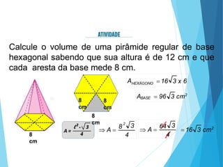 Calcule o volume de uma pirâmide regular de base
hexagonal sabendo que sua altura é de 12 cm e que
cada aresta da base mede 8 cm.
8
cm
8
cm
8
cm
8
cm
4
3
2
 A 
8
4
3
 A 
64
16 3 cm2
AHEXÁGONO
BASE
16 3 x 6
A  96 3 cm2
 
