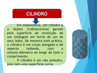 MATEMÁTICA, Ensino Médio, 3° ano
Volume do cilindro.
CILINDRO
Em matemática, um cilindro é
o objeto tridimensional gerado
pela superfície de revolução de
um retângulo em torno de um de
seus lados. De maneira mais prática,
o cilindro é um corpo alongado e de
aspecto redondo, com o
mesmo diâmetro ao longo de todo o
comprimento.
O cilindro é um não poliedro,
pois tem uma superfície curva.
Imagem
disponibilizada
por
LucasVB/public
domain
 