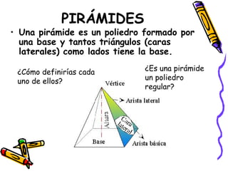 PIRÁMIDES Una pirámide es un poliedro formado por una base y tantos triángulos (caras laterales) como lados tiene la base. ¿Cómo definirías cada uno de ellos? ¿Es una pirámide un poliedro regular? 