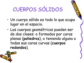 CUERPOS SÓLIDOS Un cuerpo sólido es todo lo que ocupa lugar en el espacio. Los cuerpos geométricos pueden ser de dos clases: o formados por caras planas ( poliedros ), o teniendo alguna o todas sus caras curvas ( cuerpos redondos ). 