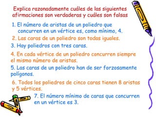 Explica razonadamente cuáles de las siguientes afirmaciones son verdaderas y cuáles son falsas 1. El número de aristas de un poliedro que concurren en un vértice es, como mínimo, 4. 2. Las caras de un poliedro son todas iguales. 3. Hay poliedros con tres caras. 4. En cada vértice de un poliedro concurren siempre el mismo número de aristas. 5. Las caras de un poliedro han de ser forzosamente polígonos. 6. Todos los poliedros de cinco caras tienen 8 aristas y 5 vértices. 7. El número mínimo de caras que concurren en un vértice es 3. 