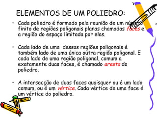 ELEMENTOS DE UM POLIEDRO:
• Cada poliedro é formado pela reunião de um número
  finito de regiões poligonais planas chamadas faces e
  a região do espaço limitada por elas.

• Cada lado de uma dessas regiões poligonais é
  também lado de uma única outra região poligonal. E
  cada lado de uma região poligonal, comum a
  exatamente duas faces, é chamado aresta do
  poliedro.

• A intersecção de duas faces quaisquer ou é um lado
  comum, ou é um vértice. Cada vértice de uma face é
  um vértice do poliedro.
 