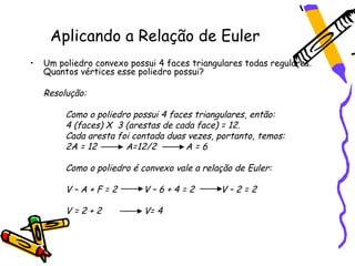 Aplicando a Relação de Euler
•   Um poliedro convexo possui 4 faces triangulares todas regulares.
    Quantos vértices esse poliedro possui?

    Resolução:

         Como o poliedro possui 4 faces triangulares, então:
         4 (faces) X 3 (arestas de cada face) = 12.
         Cada aresta foi contada duas vezes, portanto, temos:
         2A = 12       A=12/2         A=6

         Como o poliedro é convexo vale a relação de Euler:

         V–A+F=2           V–6+4=2            V–2=2

         V=2+2              V= 4
 