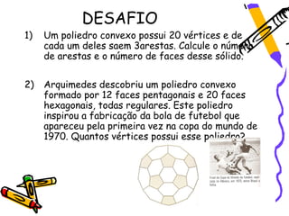 DESAFIO
1)   Um poliedro convexo possui 20 vértices e de
     cada um deles saem 3arestas. Calcule o número
     de arestas e o número de faces desse sólido.

2)   Arquimedes descobriu um poliedro convexo
     formado por 12 faces pentagonais e 20 faces
     hexagonais, todas regulares. Este poliedro
     inspirou a fabricação da bola de futebol que
     apareceu pela primeira vez na copa do mundo de
     1970. Quantos vértices possui esse poliedro?
 