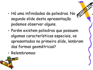 • Há uma infinidades de poliedros. No
  segundo slide desta apresentação
  podemos observar alguns.
• Porém existem poliedros que possuem
  algumas características especiais, os
  apresentados no primeiro slide, lembram
  das formas geométricas?
• Relembremos:
 