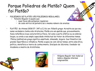 Porque Poliedros de Platão? Quem
    foi Platão?
•   POLIEDROS DE PLATÃO SÃO POLIEDROS REGULARES.
     – Poliedro Regular é aquele que:
         • suas faces são polígonos regulares;
         • de cada vértice do poliedro sai o mesmo número de arestas.

•   PLATÃO de Atenas (428/27- 347 a.C.) foi um filósofo grego: Acredita-se que seu
    nome verdadeiro tenha sido Aristocles; Platão era um apelido que, provavelmente,
    fazia referência à sua característica física, tal como o porte atlético ou os ombros
    largos, ou ainda a sua ampla capacidade intelectual de tratar de diferentes temas.
    Πλάτος (plátos) em grego significa amplitude, dimensão, largura. Sua filosofia é de
    grande importância e influência. Platão ocupou-se com vários temas, entre eles ética,
    política, metafísica e teoria do conhecimento. Discípulo de Sócrates, fundador da
    Academia e mestre de Aristóteles.



                                                      •    Polígono Regular tem todos os
                                                           lados e ângulos internos
                                                           congruentes.
 