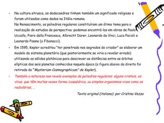 •   Na cultura etrusca, os dodecaedros tinham também um significado religioso e
    foram utilizados como dados na Itália romana.
    No Renascimento, os poliedros regulares constituíram um ótimo tema para a
    realização de estudos de perspectiva: podemos encontrá-los em obras de Paolo
    Uccello, Piero della Francesca, Albrecht Dürer, Leonardo da Vinci, Luca Pacioli e
    Leonardo Pisano (o Fibonacci).
•   Em 1595, Kepler acreditou “ter penetrado nos segredos do criador” ao elaborar um
    modelo do sistema planetário (que posteriormente se viria a revelar errado)
    utilizando os sólidos platónicos para descrever as distâncias entre as órbitas
    elípticas dos seis planetas conhecidos naquela época (a figura abaixo da direita foi
    retirada do “Mysterium Cosmographicum” de Kepler).
•   Também a natureza nos revela exemplos de poliedros regulares: alguns cristais, os
    vírus, que têm muitas vezes forma icosaédrica, ou simples organismos vivos como os
    radiolários, …
                                             Texto original (italiano): por Cristina Vezza
 