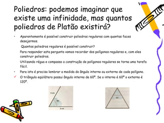 Poliedros: podemos imaginar que
existe uma infinidade, mas quantos
poliedros de Platão existirá?
•   Aparentemente é possível construir poliedros regulares com quantas faces
    desejarmos.
    Quantos poliedros regulares é possível construir?
    Para responder esta pergunta vamos recordar dos polígonos regulares e, com eles
    construir poliedros.
    Utilizando régua e compasso a construção de polígonos regulares se torna uma tarefa
    fácil.
•   Para isto é preciso lembrar a medida do ângulo interno ou externo de cada polígono.
   O triângulo eqüilátero possui ângulo interno de 60º. Se o interno é 60º o externo é
    120º.
 