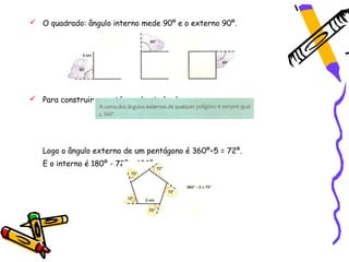  O quadrado: ângulo interno mede 90º e o externo 90º.




 Para construir o pentágono basta lembrar que:




   Logo o ângulo externo de um pentágono é 360º÷5 = 72º.
   E o interno é 180º - 72º = 108º.
 