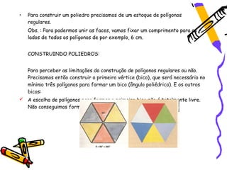 •   Para construir um poliedro precisamos de um estoque de polígonos
    regulares.
    Obs. : Para podermos unir as faces, vamos fixar um comprimento para os
    lados de todos os polígonos de por exemplo, 6 cm.


    CONSTRUINDO POLIEDROS:


    Para perceber as limitações da construção de polígonos regulares ou não.
    Precisamos então construir o primeiro vértice (bico), que será necessário no
    mínimo três polígonos para formar um bico (ângulo poliédrico). E os outros
    bicos:
 A escolha de polígonos para formar o primeiro bico não é totalmente livre.
  Não conseguimos formar um bico com seis triângulos eqüiláteros.
 