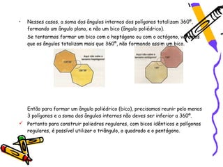 •   Nesses casos, a soma dos ângulos internos dos polígonos totalizam 360º,
    formando um ângulo plano, e não um bico (ângulo poliédrico).
    Se tentarmos formar um bico com o heptágono ou com o octógono, veremos
    que os ângulos totalizam mais que 360º, não formando assim um bico.




    Então para formar um ângulo poliédrico (bico), precisamos reunir pelo menos
    3 polígonos e a soma dos ângulos internos não deves ser inferior a 360º.
 Portanto para construir poliedros regulares, com bicos idênticos e polígonos
  regulares, é possível utilizar o triângulo, o quadrado e o pentágono.
 