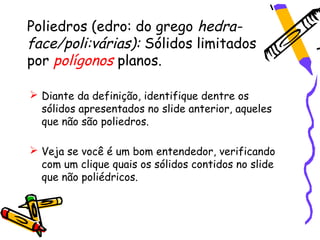 Poliedros (edro: do grego hedra-
face/poli:várias): Sólidos limitados
por polígonos planos.

 Diante da definição, identifique dentre os
  sólidos apresentados no slide anterior, aqueles
  que não são poliedros.

 Veja se você é um bom entendedor, verificando
  com um clique quais os sólidos contidos no slide
  que não poliédricos.
 