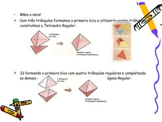 •   Mãos a obra!
 Com três triângulos formamos o primeiro bico e utilizando quatro triângulos
  construímos o Tetraedro Regular:




 Já formando o primeiro bico com quatro triângulos regulares e completando
  os demais com triângulos regulares obteremos o Octógono Regular:
 