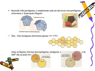  Reunindo três pentágonos, e completando cada um dos bicos com pentágonos,
  obteremos o: Dodecaedro Regular:




 Obs. : Com hexágonos obteremos apenas uma trilha.




   Como os ângulos internos dos heptágonos, eneágonos, etc. totalizam   mais de
   360º não se pode formar um bico.
 