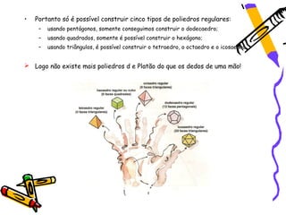 •   Portanto só é possível construir cinco tipos de poliedros regulares:
     –   usando pentágonos, somente conseguimos construir o dodecaedro;
     –   usando quadrados, somente é possível construir o hexágono;
     –   usando triângulos, é possível construir o tetraedro, o octaedro e o icosaedro.


 Logo não existe mais poliedros d e Platão do que os dedos de uma mão!
 