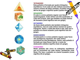 TETRAEDRO
Este poliedro é formado por quatro triângulos
equiláteros. E em cada um dos vértices encontra-se o
mesmo número de lados (arestas). O prefixo tetra
deriva do grego e significa quatro (quatro faces).
HEXAEDRO
O cubo é o único poliedro regular com faces
quadrangulares. Cada vértice une três quadrados. O
cubo tem 6 faces, pelo que também se pode chamar
de hexaedro (hesa significa seis em grego).
OCTAEDRO
As faces deste poliedro são também triângulos
equiláteros, mas em cada vértice reúnem-se quatro
triângulos. Assim, o total das faces é oito, pelo que o
poliedro se chama octaedro (octa significa oito em
grego).
DODECAEDRO
O dodecaedro é o único poliedro regular cujas faces
são pentágonos regulares. Em cada vértice
encontram-se três pentágonos. Assim, este poliedro é
formado por doze faces e daí ter o nome de
dodecaedro (dodeca significa doze em grego).
ICOSAEDRO
Neste poliedro são cinco os triângulos equiláteros
que se encontram em cada vértice, perfazendo vinte
faces. Por isso, o poliedro se chama icosaedro (icosa
significa 20 em grego).
 