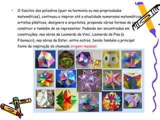 •   O fascínio dos poliedros (quer na harmonia ou nas propriedades
    matemáticas), continuou a inspirar até a atualidade numerosos matemáticos,
    artistas plásticos, designers e arquitetos, propondo várias formas de os
    construir e também de os representar. Podendo ser encontrados em
    construções, nas obras de Leonardo da Vinci, Leonardo de Pisa (o
    Fibonacci), nas obras de Ester, entre outros. Sendo também a principal
    fonte de inspiração do chamado origami modular.
 