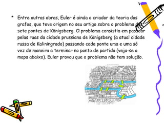 * Entre outras obras, Euler é ainda o criador da teoria dos
  grafos, que teve origem no seu artigo sobre o problema das
  sete pontes de Königsberg. O problema consistia em passear
  pelas ruas da cidade prussiana de Königsberg (a atual cidade
  russa de Kaliningrado) passando cada ponte uma e uma só
  vez de maneira a terminar no ponto de partida (veja-se o
  mapa abaixo). Euler provou que o problema não tem solução.
 