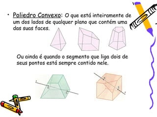 • Poliedro Convexo: O que está inteiramente de
  um dos lados de qualquer plano que contém uma
  das suas faces.




   Ou ainda é quando o segmento que liga dois de
   seus pontos está sempre contido nele.
 