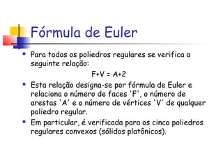 Fórmula de Euler
 Para todos os poliedros regulares se verifica a
seguinte relação:
  F+V = A+2 
 Esta relação designa-se por fórmula de Euler e
relaciona o número de faces 'F', o número de
arestas 'A' e o número de vértices 'V' de qualquer
poliedro regular.
 Em particular, é verificada para os cinco poliedros
regulares convexos (sólidos platônicos).
 