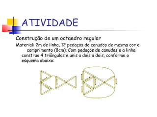 ATIVIDADE
Construção de um octaedro regular
Material: 2m de linha, 12 pedaços de canudos de mesma cor e
comprimento (8cm). Com pedaços de canudos e a linha
construa 4 triângulos e unis a dois a dois, conforme o
esquema abaixo:
 