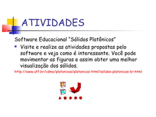 ATIVIDADES
Software Educacional “Sólidos Platônicos”
 Visite e realize as atividades propostas pelo
software e veja como é interessante. Você pode
movimentar as figuras e assim obter uma melhor
visualização dos sólidos.
http://www.uff.br/cdme/platonicos/platonicos-html/solidos-platonicos-br.html
 