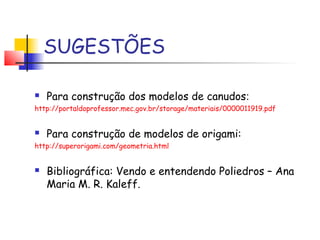 SUGESTÕES
 Para construção dos modelos de canudos:
http://portaldoprofessor.mec.gov.br/storage/materiais/0000011919.pdf
 Para construção de modelos de origami:
http://superorigami.com/geometria.html
 Bibliográfica: Vendo e entendendo Poliedros – Ana
Maria M. R. Kaleff.
 