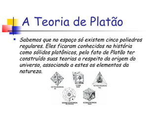 A Teoria de Platão
 Sabemos que no espaço só existem cinco poliedros
regulares. Eles ficaram conhecidos na história
como sólidos platônicos, pelo fato de Platão ter
construído suas teorias a respeito da origem do
universo, associando a estes os elementos da
natureza.
 