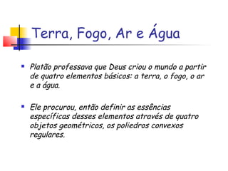 Terra, Fogo, Ar e Água
 Platão professava que Deus criou o mundo a partir
de quatro elementos básicos: a terra, o fogo, o ar
e a água.
 Ele procurou, então definir as essências
específicas desses elementos através de quatro
objetos geométricos, os poliedros convexos
regulares.
 