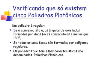 Verificando que só existem
cinco Poliedros Platônicos
Um poliedro é regular:
 Se é convexo, isto é, os ângulos de dois lados
formados por duas faces consecutivas é menor que
180°,
 Se todas as suas faces são formadas por polígonos
regulares.
 Os poliedros que tem essas características são
denominados  Poliedros Platônicos.
 