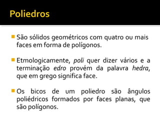  São sólidos geométricos com quatro ou mais
faces em forma de polígonos.
 Etmologicamente, poli quer dizer vários e a
terminação edro provém da palavra hedra,
que em grego significa face.
 Os bicos de um poliedro são ângulos
poliédricos formados por faces planas, que
são polígonos.
 