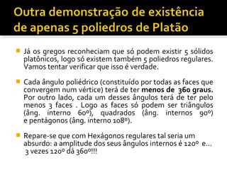  Já os gregos reconheciam que só podem existir 5 sólidos
platônicos, logo só existem também 5 poliedros regulares.
Vamos tentar verificar que isso é verdade.
 Cada ângulo poliédrico (constituído por todas as faces que
convergem num vértice) terá de ter menos de 360 graus.
Por outro lado, cada um desses ângulos terá de ter pelo
menos 3 faces . Logo as faces só podem ser triângulos
(âng. interno 60º), quadrados (âng. internos 90º)
e pentágonos (âng. interno 108º).
 Repare-se que com Hexágonos regulares tal seria um
absurdo: a amplitude dos seus ângulos internos é 120º e...
3 vezes 120º dá 360º!!!
 