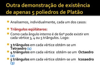  Analisemos, individualmente, cada um dos casos:
 Triângulos eqüiláteros:
 Como cada ângulo interno é de 60º pode existir em
cada vértice 3, 4 ou 5 triângulos. Logo:
 3 triângulos em cada vértice obtém-se um
Tetraedro (1)
 4 triângulos em cada vértice obtém-se um Octaedro
(2)
 5 triângulos em cada vértice obtém-se um Icosaedro
(3)
 