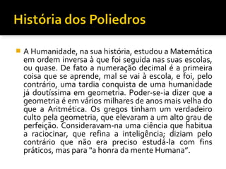  A Humanidade, na sua história, estudou a Matemática
em ordem inversa à que foi seguida nas suas escolas,
ou quase. De fato a numeração decimal é a primeira
coisa que se aprende, mal se vai à escola, e foi, pelo
contrário, uma tardia conquista de uma humanidade
já doutíssima em geometria. Poder-se-ia dizer que a
geometria é em vários milhares de anos mais velha do
que a Aritmética. Os gregos tinham um verdadeiro
culto pela geometria, que elevaram a um alto grau de
perfeição. Consideravam-na uma ciência que habitua
a raciocinar, que refina a inteligência; diziam pelo
contrário que não era preciso estudá-la com fins
práticos, mas para "a honra da mente Humana”.
 