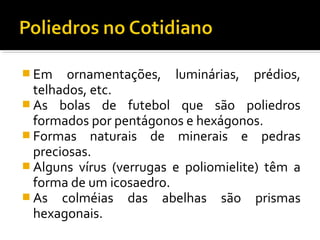  Em ornamentações, luminárias, prédios,
telhados, etc.
 As bolas de futebol que são poliedros
formados por pentágonos e hexágonos.
 Formas naturais de minerais e pedras
preciosas.
 Alguns vírus (verrugas e poliomielite) têm a
forma de um icosaedro.
 As colméias das abelhas são prismas
hexagonais.
 
