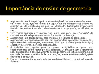  A geometria permite a percepção e a visualização do espaço, o reconhecimento
de formas, a abstração de formas e a capacidade de representá-las através do
desenho ou da construção do que foi idealizado, habilidades importantes
também em outras áreas de conhecimento como a geografia, as ciências, as
artes.
 Tem muitas aplicações no mundo real, sendo uma parte mais “concreta” da
matemática, além de possibilitar outras formas de comunicação.
 A geometria é um tópico natural para encorajar a resolução de problemas.
 A geometria é excepcionalmente ricas em oportunidades para fazer explorações,
representações, construções, discussões, para que o aluno possa investigar,
descobrir, descrever e perceber propriedades.
 O trabalho com álgebra pode acostumar o indivíduo a operar sem
questionamento sobre regras pré-estabelecidas. O efetuado com a geometria
pode proporcionar o desenvolvimento de um pensamento crítico e autônomo, já
que pode favorecer a análise de fatos e relações, o estabelecimento de ligações
entre eles e a dedução.
 É um componente importante inclusive no desenvolvimento da aritmética e da
álgebra.
 