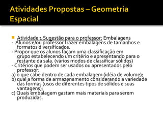  Atividade 1 Sugestão para o professor: Embalagens
- Alunos e/ou professor trazer embalagens de tamanhos e
formatos diversificados.
- Propor que os alunos façam uma classificação em
grupo estabelecendo um critério e apresentando para o
restante da sala. (vários modos de classificar sólidos)
- Critérios que podem ser usados ou apresentados pelo
professor:
a) o que cabe dentro de cada embalagem (idéia de volume);
b) qual a forma de armazenamento considerando a variedade
das formas (usos de diferentes tipos de sólidos e suas
vantagens);
c) Quais embalagem gastam mais materiais para serem
produzidas.
 