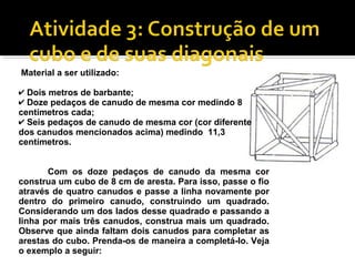 Material a ser utilizado:
✔ Dois metros de barbante;
✔ Doze pedaços de canudo de mesma cor medindo 8
centímetros cada;
✔ Seis pedaços de canudo de mesma cor (cor diferente
dos canudos mencionados acima) medindo 11,3
centímetros.
Com os doze pedaços de canudo da mesma cor
construa um cubo de 8 cm de aresta. Para isso, passe o fio
através de quatro canudos e passe a linha novamente por
dentro do primeiro canudo, construindo um quadrado.
Considerando um dos lados desse quadrado e passando a
linha por mais três canudos, construa mais um quadrado.
Observe que ainda faltam dois canudos para completar as
arestas do cubo. Prenda-os de maneira a completá-lo. Veja
o exemplo a seguir:
 
