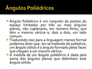  Ângulo Poliédrico é um conjunto de pontos do
espaço limitados por três ou mais ângulos
planos, não coplanares, em número finito, que
têm o mesmo vértice e, dois a dois, um lado
comum.
 Traduzindo isso para a linguagem menos formal
podemos dizer que, em se tratando de poliedros,
um ângulo sólido é o ângulo formado pelas faces
que chegam a um mesmo vértice.
 A medida de um ângulo poliédrico é dada pela
soma dos ângulos planos que delimitam este
ângulo sólido.
 