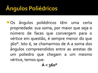  Os ângulos poliédricos têm uma certa
propriedade: sua soma, por maior que seja o
número de faces que convergem para o
vértice em questão, é sempre menor do que
360°. Isto é, se chamarmos de A a soma dos
ângulos compreendidos entre as arestas de
um poliedro que chegam a um mesmo
vértice, temos que:
A < 360°
 