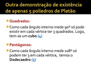  Quadrados:
 Como cada ângulo interno mede 90º só pode
existir em cada vértice ter 3 quadrados. Logo,
tem-se um cubo (4)
 Pentágonos:
 Como cada ângulo interno mede 108º só
podem ter 3 em cada vértice, temos o
Dodecaedro (5)
 