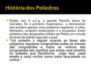  Platão (sec II a.C.9, o grande filósofo aluno de
Sócrates, foi o primeiro matemático a demonstrar
que existem apenas cinco poliedros regulares: o cubo,
tetraedro, octaedro dodecaedro e o icosaedro. Esses
poliedros são designados sólidos de Platão em virtude
do texto de platão sagundo o qual:
 “Um poliedro é regular quando as faces são
polígonos regulares congruentes,todas as arestas
são congruentes e todos os vértices são
congruentes.Isto significa que existe uma simetria
do poliedro que transforma cada face ,cada
aresta e cada vértice numa outra face,aresta ou
vértice.”
 