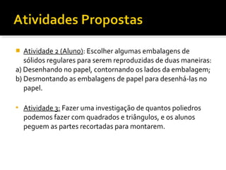  Atividade 2 (Aluno): Escolher algumas embalagens de
sólidos regulares para serem reproduzidas de duas maneiras:
a) Desenhando no papel, contornando os lados da embalagem;
b) Desmontando as embalagens de papel para desenhá-las no
papel.
 Atividade 3: Fazer uma investigação de quantos poliedros
podemos fazer com quadrados e triângulos, e os alunos
peguem as partes recortadas para montarem.
 